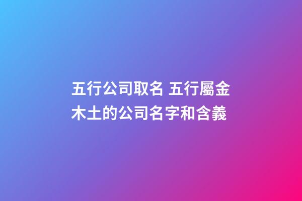 五行公司取名 五行屬金木土的公司名字和含義